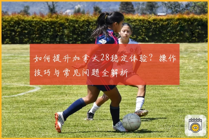 如何提升加拿大28稳定体验?操作技巧与常见问题全解析