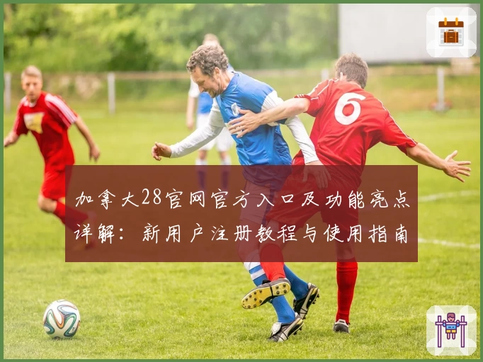 加拿大28官网官方入口及功能亮点详解:新用户注册教程与使用指南全攻略