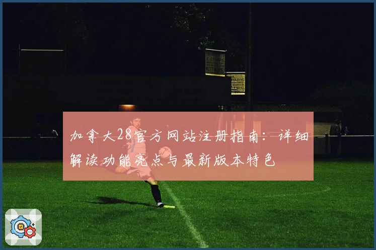 加拿大28官方网站注册指南：详细解读功能亮点与最新版本特色
