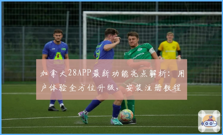 加拿大28APP最新功能亮点解析：用户体验全方位升级，安装注册教程一步到位