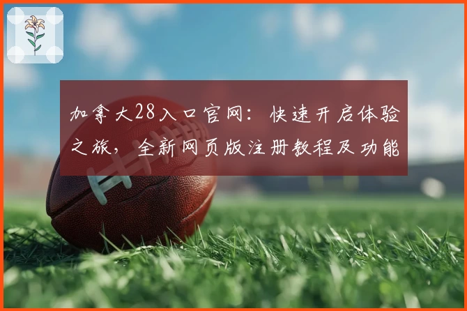 加拿大28入口官网：快速开启体验之旅，全新网页版注册教程及功能亮点解析