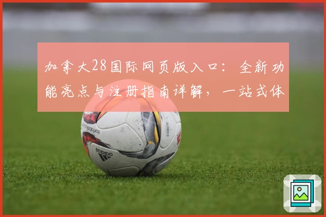 加拿大28国际网页版入口:全新功能亮点与注册指南详解,一站式体验!