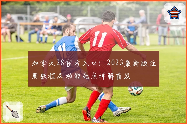 加拿大28官方入口：2023最新版注册教程及功能亮点详解首发