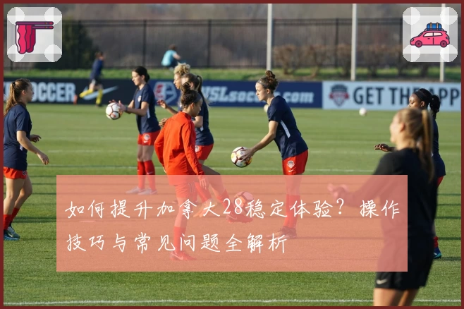 如何提升加拿大28稳定体验?操作技巧与常见问题全解析
