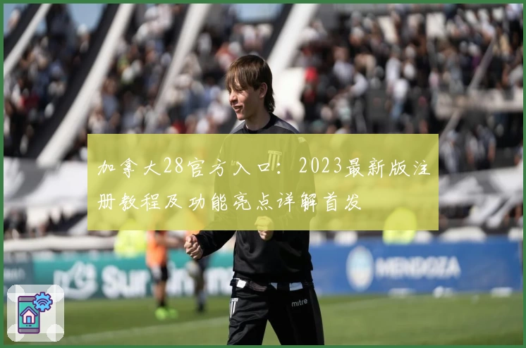 加拿大28官方入口：2023最新版注册教程及功能亮点详解首发