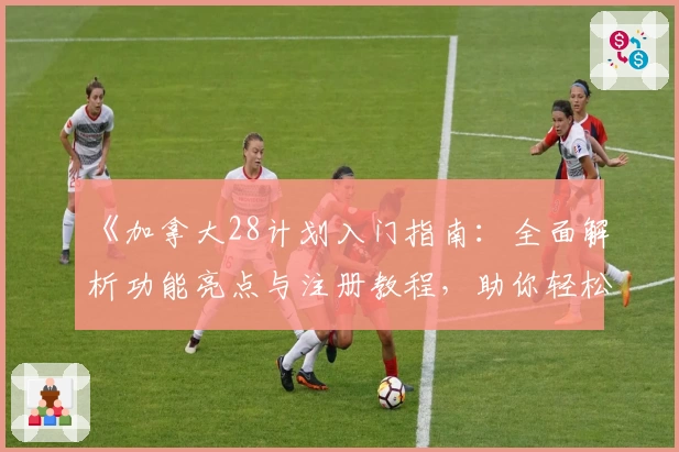 《加拿大28计划入门指南：全面解析功能亮点与注册教程，助你轻松上手高效规划》