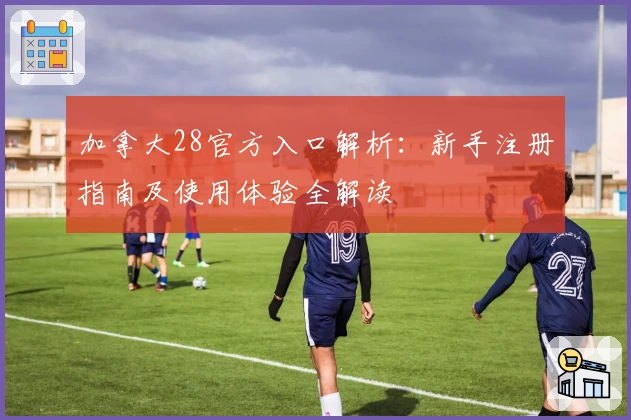 加拿大28官方入口解析：新手注册指南及使用体验全解读