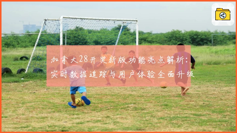 加拿大28开奖新版功能亮点解析：实时数据追踪与用户体验全面升级